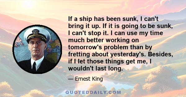 If a ship has been sunk, I can't bring it up. If it is going to be sunk, I can't stop it. I can use my time much better working on tomorrow's problem than by fretting about yesterday's. Besides, if I let those things