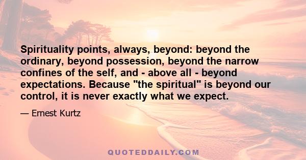 Spirituality points, always, beyond: beyond the ordinary, beyond possession, beyond the narrow confines of the self, and - above all - beyond expectations. Because the spiritual is beyond our control, it is never