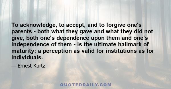 To acknowledge, to accept, and to forgive one's parents - both what they gave and what they did not give, both one's dependence upon them and one's independence of them - is the ultimate hallmark of maturity: a