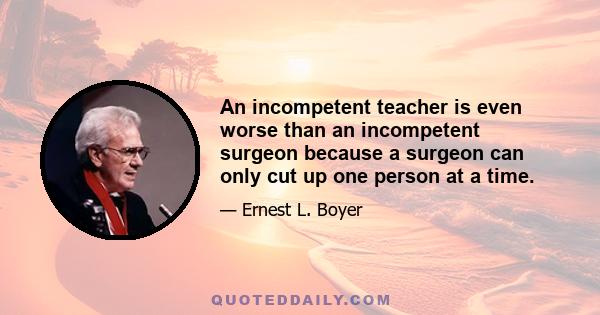 An incompetent teacher is even worse than an incompetent surgeon because a surgeon can only cut up one person at a time.