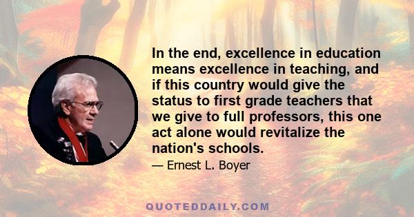 In the end, excellence in education means excellence in teaching, and if this country would give the status to first grade teachers that we give to full professors, this one act alone would revitalize the nation's