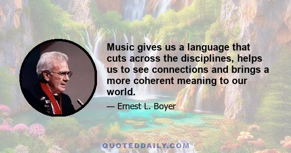 Music gives us a language that cuts across the disciplines, helps us to see connections and brings a more coherent meaning to our world.