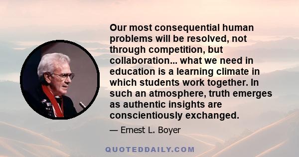 Our most consequential human problems will be resolved, not through competition, but collaboration... what we need in education is a learning climate in which students work together. In such an atmosphere, truth emerges 