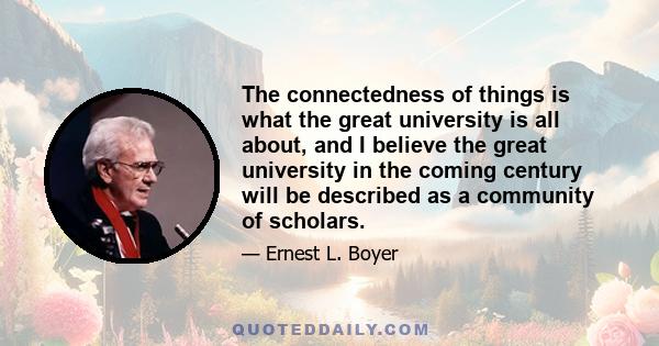 The connectedness of things is what the great university is all about, and I believe the great university in the coming century will be described as a community of scholars.