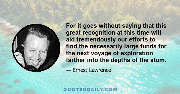 For it goes without saying that this great recognition at this time will aid tremendously our efforts to find the necessarily large funds for the next voyage of exploration farther into the depths of the atom.