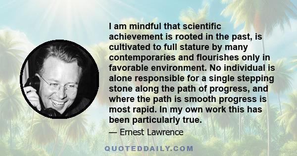 I am mindful that scientific achievement is rooted in the past, is cultivated to full stature by many contemporaries and flourishes only in favorable environment. No individual is alone responsible for a single stepping 