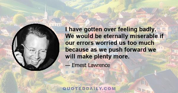 I have gotten over feeling badly. We would be eternally miserable if our errors worried us too much because as we push forward we will make plenty more.