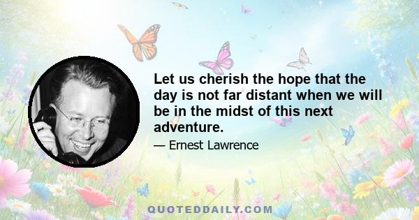 Let us cherish the hope that the day is not far distant when we will be in the midst of this next adventure.