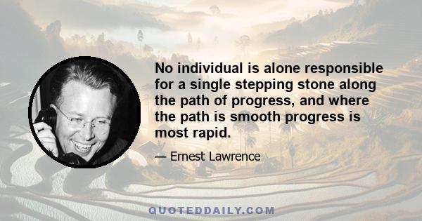 No individual is alone responsible for a single stepping stone along the path of progress, and where the path is smooth progress is most rapid.