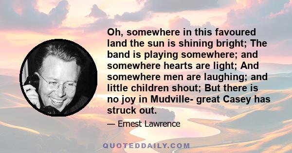 Oh, somewhere in this favoured land the sun is shining bright; The band is playing somewhere; and somewhere hearts are light; And somewhere men are laughing; and little children shout; But there is no joy in Mudville-