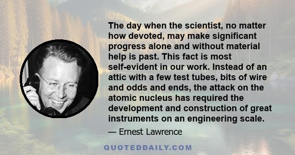 The day when the scientist, no matter how devoted, may make significant progress alone and without material help is past. This fact is most self-evident in our work.