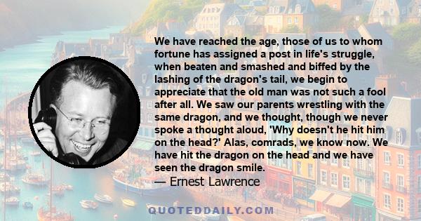 We have reached the age, those of us to whom fortune has assigned a post in life's struggle, when beaten and smashed and biffed by the lashing of the dragon's tail, we begin to appreciate that the old man was not such a 