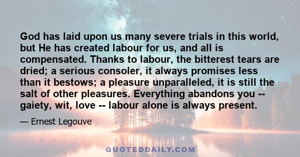 God has laid upon us many severe trials in this world, but He has created labour for us, and all is compensated. Thanks to labour, the bitterest tears are dried; a serious consoler, it always promises less than it