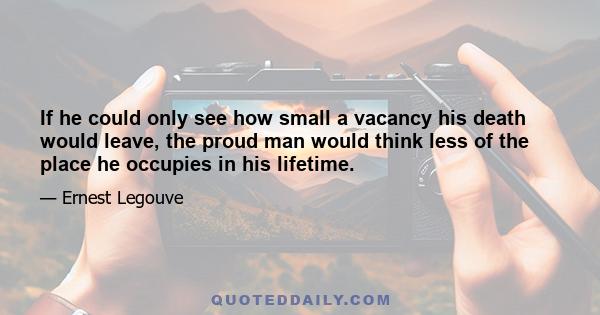 If he could only see how small a vacancy his death would leave, the proud man would think less of the place he occupies in his lifetime.