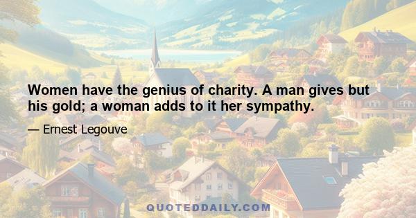 Women have the genius of charity. A man gives but his gold; a woman adds to it her sympathy.