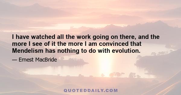 I have watched all the work going on there, and the more I see of it the more I am convinced that Mendelism has nothing to do with evolution.