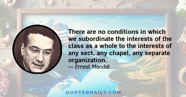 There are no conditions in which we subordinate the interests of the class as a whole to the interests of any sect, any chapel, any separate organization.