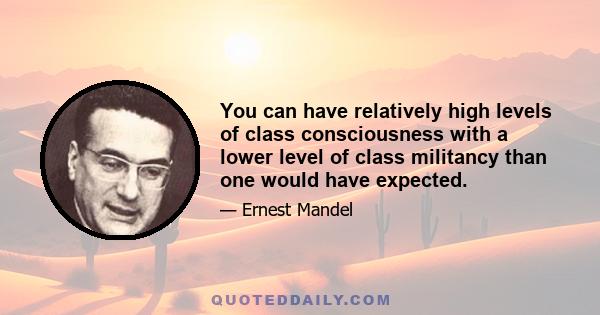 You can have relatively high levels of class consciousness with a lower level of class militancy than one would have expected.