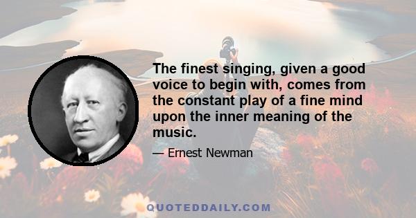 The finest singing, given a good voice to begin with, comes from the constant play of a fine mind upon the inner meaning of the music.