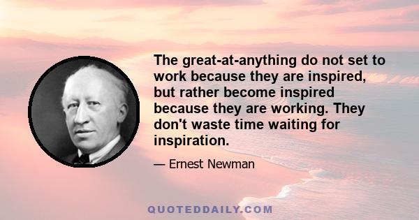 The great-at-anything do not set to work because they are inspired, but rather become inspired because they are working. They don't waste time waiting for inspiration.