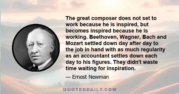 The great composer does not set to work because he is inspired, but becomes inspired because he is working. Beethoven, Wagner, Bach and Mozart settled down day after day to the job in hand with as much regularity as an