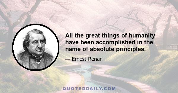 All the great things of humanity have been accomplished in the name of absolute principles.