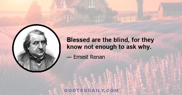 Blessed are the blind, for they know not enough to ask why.