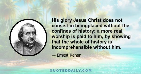 His glory Jesus Christ does not consist in beingplaced without the confines of history; a more real worship is paid to him, by showing that the whole of history is incomprehensible without him.