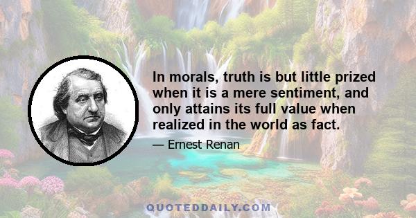 In morals, truth is but little prized when it is a mere sentiment, and only attains its full value when realized in the world as fact.