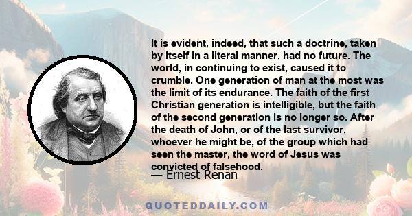 It is evident, indeed, that such a doctrine, taken by itself in a literal manner, had no future. The world, in continuing to exist, caused it to crumble. One generation of man at the most was the limit of its endurance. 