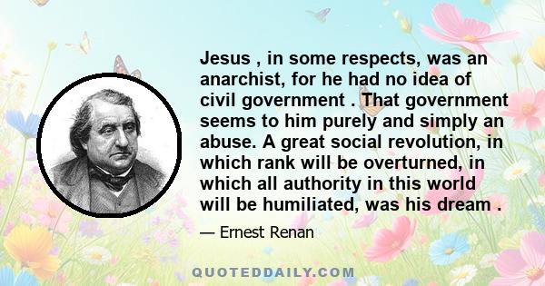 Jesus , in some respects, was an anarchist, for he had no idea of civil government . That government seems to him purely and simply an abuse. A great social revolution, in which rank will be overturned, in which all