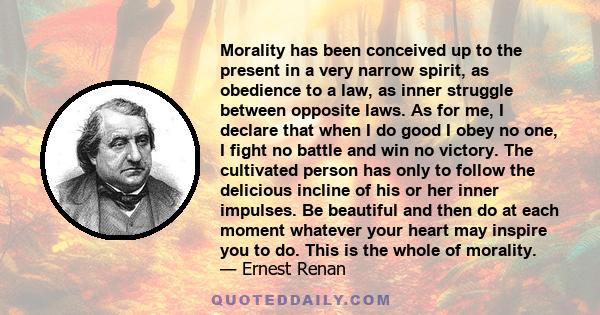 Morality has been conceived up to the present in a very narrow spirit, as obedience to a law, as inner struggle between opposite laws. As for me, I declare that when I do good I obey no one, I fight no battle and win no 