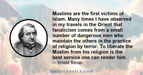 Muslims are the first victims of Islam. Many times I have observed in my travels in the Orient that fanaticism comes from a small number of dangerous men who maintain the others in the practice of religion by terror. To 