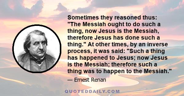 Sometimes they reasoned thus: The Messiah ought to do such a thing, now Jesus is the Messiah, therefore Jesus has done such a thing. At other times, by an inverse process, it was said: Such a thing has happened to