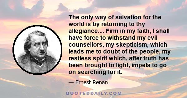 The only way of salvation for the world is by returning to thy allegiance.... Firm in my faith, I shall have force to withstand my evil counsellors, my skepticism, which leads me to doubt of the people, my restless