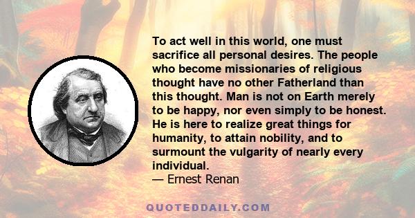 To act well in this world, one must sacrifice all personal desires. The people who become missionaries of religious thought have no other Fatherland than this thought. Man is not on Earth merely to be happy, nor even