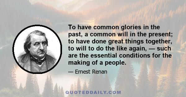 To have common glories in the past, a common will in the present; to have done great things together, to will to do the like again, — such are the essential conditions for the making of a people.