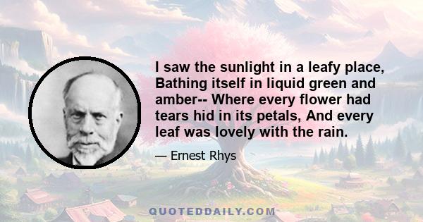 I saw the sunlight in a leafy place, Bathing itself in liquid green and amber-- Where every flower had tears hid in its petals, And every leaf was lovely with the rain.