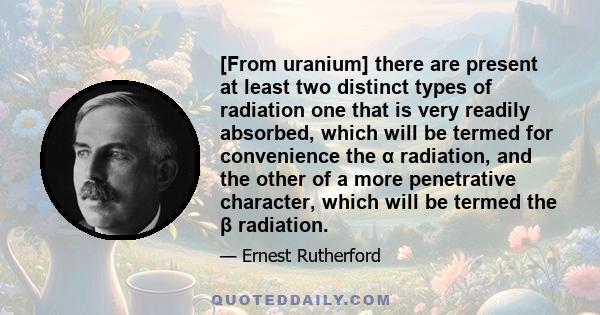 [From uranium] there are present at least two distinct types of radiation one that is very readily absorbed, which will be termed for convenience the α radiation, and the other of a more penetrative character, which