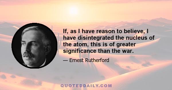 If, as I have reason to believe, I have disintegrated the nucleus of the atom, this is of greater significance than the war.