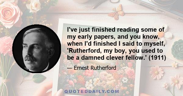 I've just finished reading some of my early papers, and you know, when I'd finished I said to myself, 'Rutherford, my boy, you used to be a damned clever fellow.' (1911)