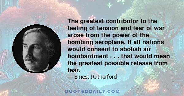 The greatest contributor to the feeling of tension and fear of war arose from the power of the bombing aeroplane. If all nations would consent to abolish air bombardment . . . that would mean the greatest possible