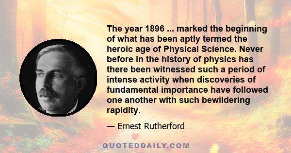 The year 1896 ... marked the beginning of what has been aptly termed the heroic age of Physical Science. Never before in the history of physics has there been witnessed such a period of intense activity when discoveries 