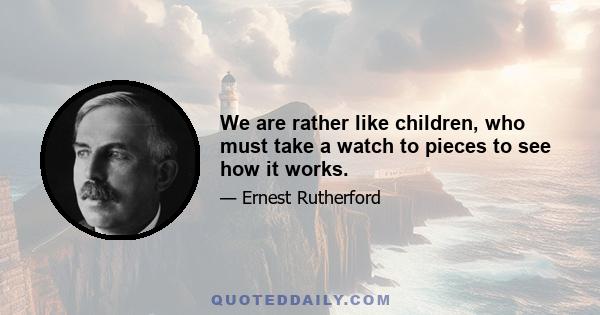 We are rather like children, who must take a watch to pieces to see how it works.