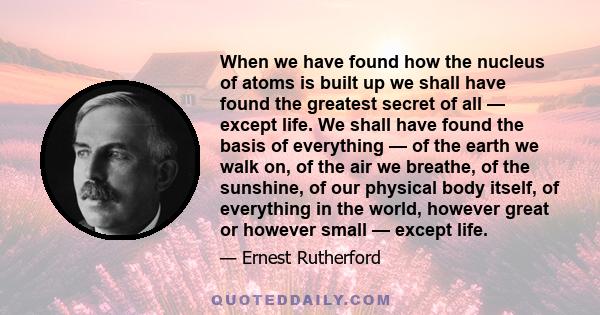 When we have found how the nucleus of atoms is built up we shall have found the greatest secret of all — except life. We shall have found the basis of everything — of the earth we walk on, of the air we breathe, of the