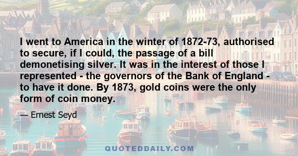 I went to America in the winter of 1872-73, authorised to secure, if I could, the passage of a bill demonetising silver. It was in the interest of those I represented - the governors of the Bank of England - to have it