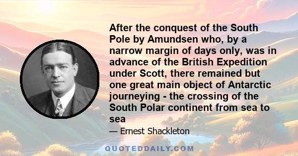 After the conquest of the South Pole by Amundsen who, by a narrow margin of days only, was in advance of the British Expedition under Scott, there remained but one great main object of Antarctic journeying - the