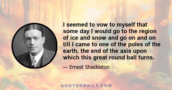 I seemed to vow to myself that some day I would go to the region of ice and snow and go on and on till I came to one of the poles of the earth, the end of the axis upon which this great round ball turns.