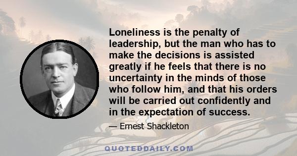 Loneliness is the penalty of leadership, but the man who has to make the decisions is assisted greatly if he feels that there is no uncertainty in the minds of those who follow him, and that his orders will be carried