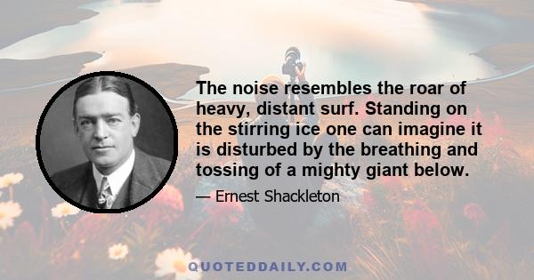 The noise resembles the roar of heavy, distant surf. Standing on the stirring ice one can imagine it is disturbed by the breathing and tossing of a mighty giant below.